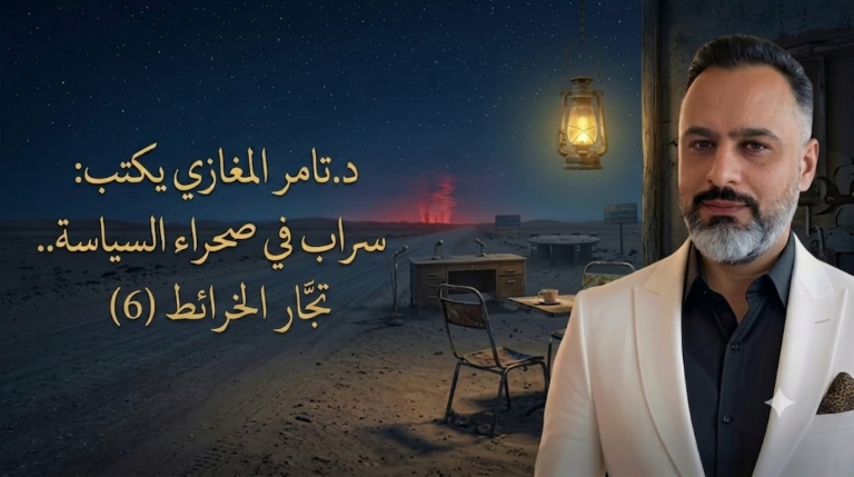 د.تامر المغازي يكتب: سراب في صحراء السياسة.. تجار الخرائط (6)