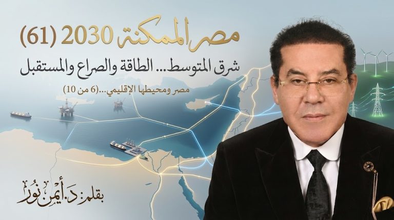 د. أيمن نور يكتب: شرق المتوسط… الطاقة والصراع والمستقبل. مصر الممكنة 2030 (61) مصر ومحيطها الإقليمي… (6 من 10)