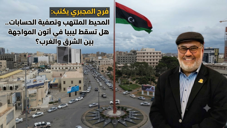 فرج المجبري يكتب: المحيط الملتهب وتصفية الحسابات..هل تسقط ليبيا في آتون المواجهة بين الشرق والغرب؟