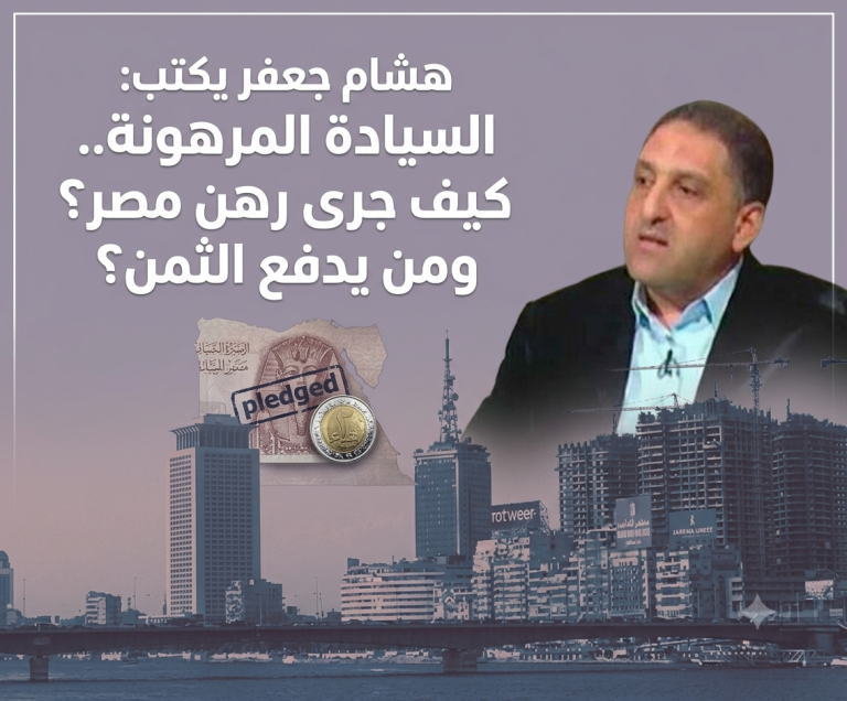 هشام جعفر يكتب: السيادة المرهونة..كيف جرى رهن مصر؟ ومن يدفع الثمن؟