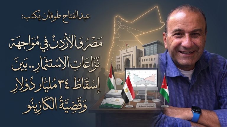 عبد الفتاح طوقان يكتب: مصر و الأردن في مواجهة نزاعات الاستثمار.. بين إسقاط ٣٤ مليار دولار وقضية الكازينو